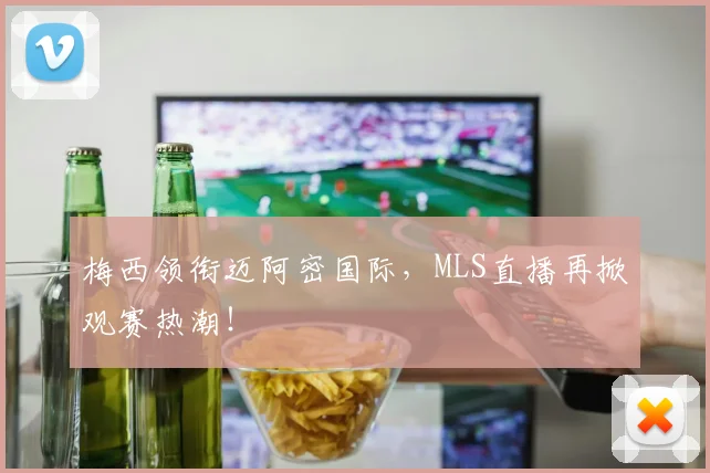 梅西领衔迈阿密国际,MLS直播再掀观赛热潮!