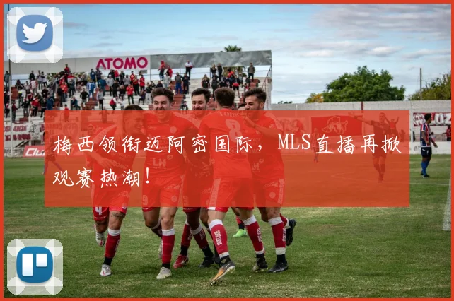梅西领衔迈阿密国际,MLS直播再掀观赛热潮!