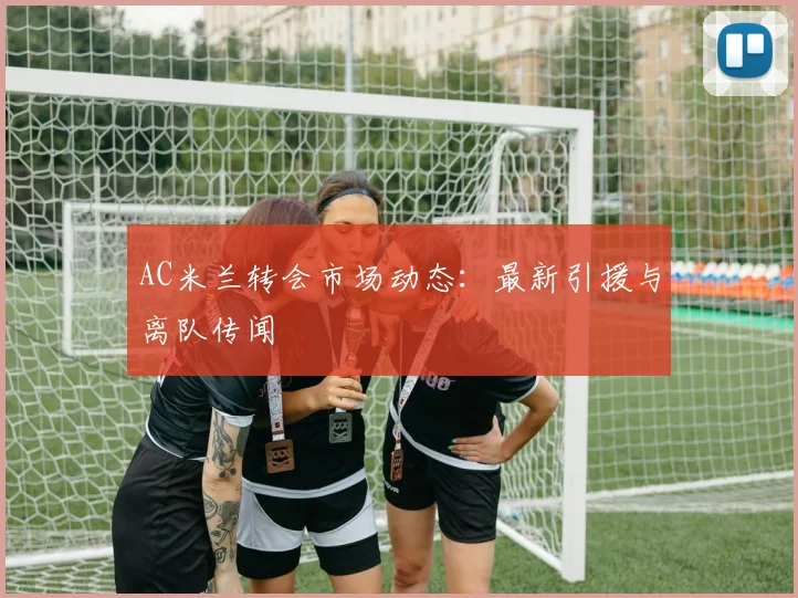 AC米兰转会市场动态:最新引援与离队传闻